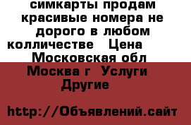 симкарты продам красивые номера не дорого в любом колличестве › Цена ­ 200 - Московская обл., Москва г. Услуги » Другие   